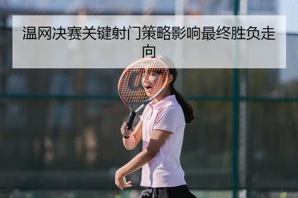 温网决赛关键射门策略影响最终胜负走向
